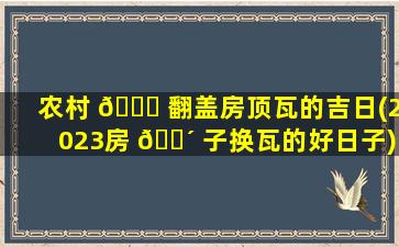 农村 🐟 翻盖房顶瓦的吉日(2023房 🐴 子换瓦的好日子)